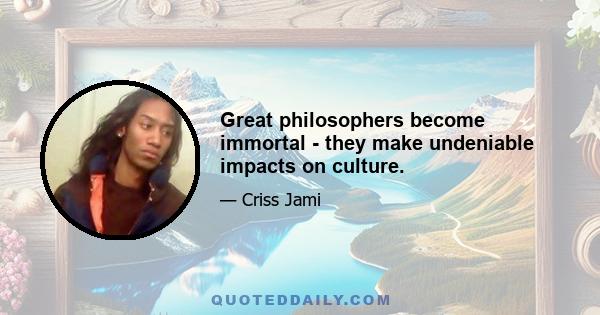 Great philosophers become immortal - they make undeniable impacts on culture.