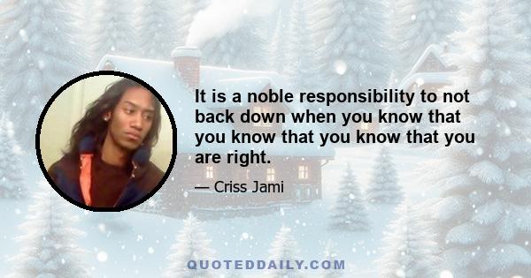 It is a noble responsibility to not back down when you know that you know that you know that you are right.