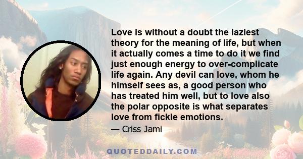 Love is without a doubt the laziest theory for the meaning of life, but when it actually comes a time to do it we find just enough energy to over-complicate life again. Any devil can love, whom he himself sees as, a