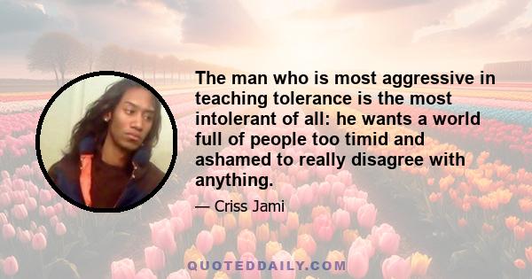 The man who is most aggressive in teaching tolerance is the most intolerant of all: he wants a world full of people too timid and ashamed to really disagree with anything.