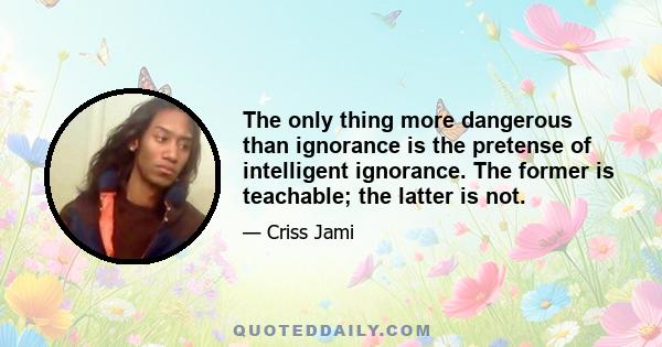 The only thing more dangerous than ignorance is the pretense of intelligent ignorance. The former is teachable; the latter is not.