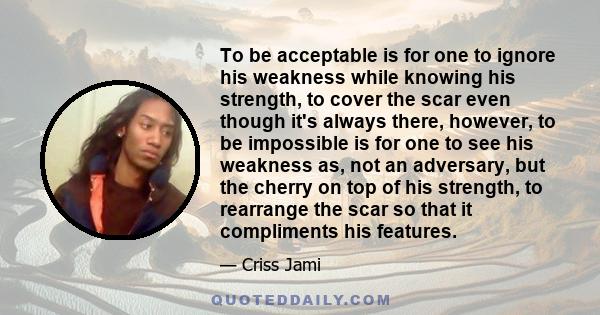 To be acceptable is for one to ignore his weakness while knowing his strength, to cover the scar even though it's always there, however, to be impossible is for one to see his weakness as, not an adversary, but the