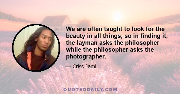 We are often taught to look for the beauty in all things, so in finding it, the layman asks the philosopher while the philosopher asks the photographer.