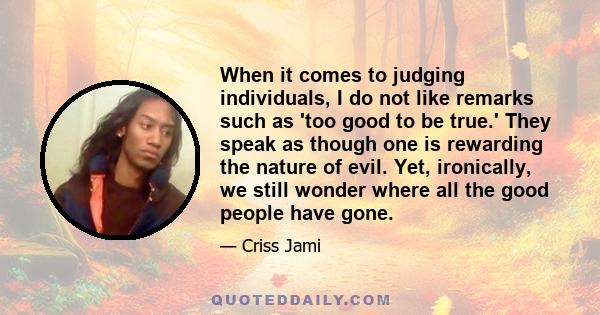 When it comes to judging individuals, I do not like remarks such as 'too good to be true.' They speak as though one is rewarding the nature of evil. Yet, ironically, we still wonder where all the good people have gone.