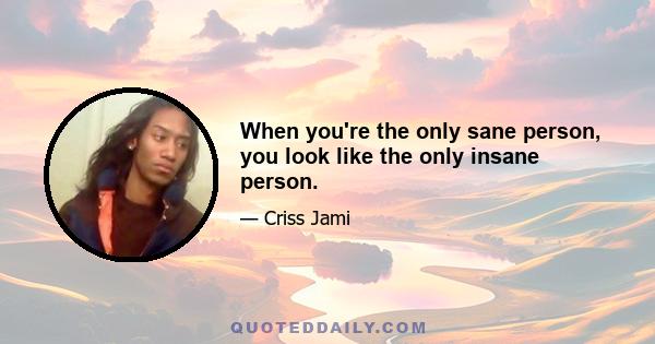 When you're the only sane person, you look like the only insane person.