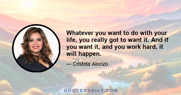 Whatever you want to do with your life, you really got to want it. And if you want it, and you work hard, it will happen.