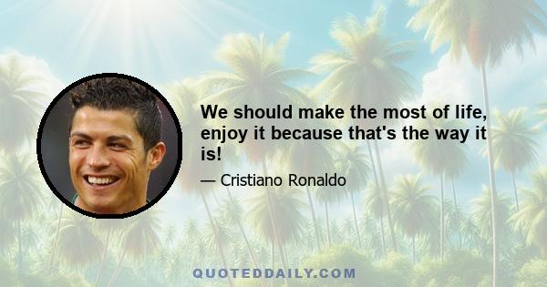 We should make the most of life, enjoy it because that's the way it is!