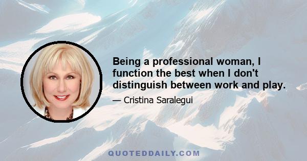 Being a professional woman, I function the best when I don't distinguish between work and play.