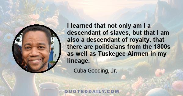 I learned that not only am I a descendant of slaves, but that I am also a descendant of royalty, that there are politicians from the 1800s as well as Tuskegee Airmen in my lineage.