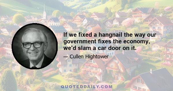 If we fixed a hangnail the way our government fixes the economy, we'd slam a car door on it.