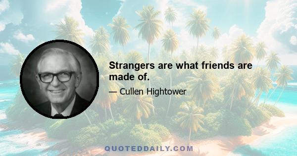 Strangers are what friends are made of.