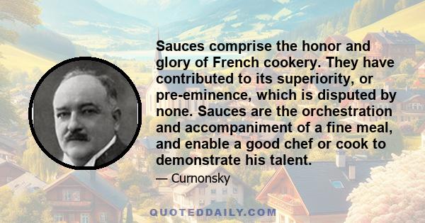 Sauces comprise the honor and glory of French cookery. They have contributed to its superiority, or pre-eminence, which is disputed by none. Sauces are the orchestration and accompaniment of a fine meal, and enable a