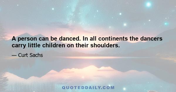 A person can be danced. In all continents the dancers carry little children on their shoulders.