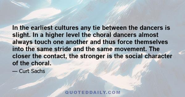 In the earliest cultures any tie between the dancers is slight. In a higher level the choral dancers almost always touch one another and thus force themselves into the same stride and the same movement. The closer the