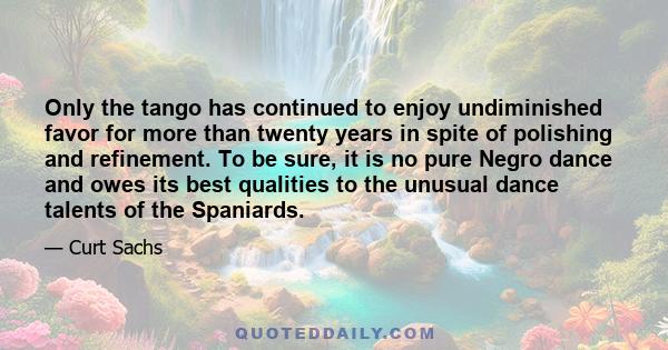 Only the tango has continued to enjoy undiminished favor for more than twenty years in spite of polishing and refinement. To be sure, it is no pure Negro dance and owes its best qualities to the unusual dance talents of 