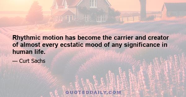 Rhythmic motion has become the carrier and creator of almost every ecstatic mood of any significance in human life.