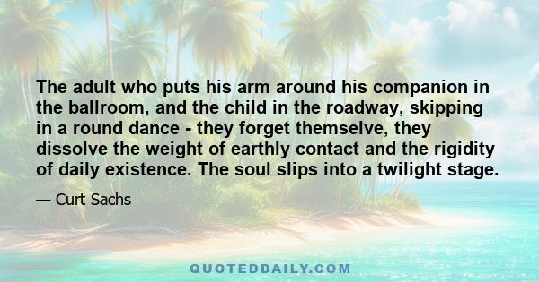 The adult who puts his arm around his companion in the ballroom, and the child in the roadway, skipping in a round dance - they forget themselve, they dissolve the weight of earthly contact and the rigidity of daily