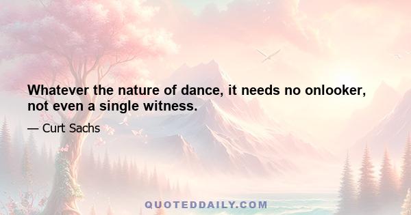 Whatever the nature of dance, it needs no onlooker, not even a single witness.