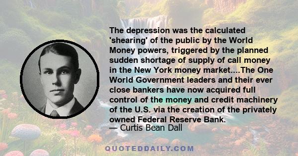 The depression was the calculated 'shearing' of the public by the World Money powers, triggered by the planned sudden shortage of supply of call money in the New York money market....The One World Government leaders and 