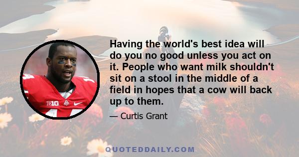 Having the world's best idea will do you no good unless you act on it. People who want milk shouldn't sit on a stool in the middle of a field in hopes that a cow will back up to them.