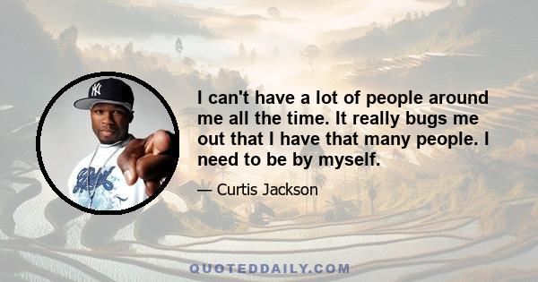 I can't have a lot of people around me all the time. It really bugs me out that I have that many people. I need to be by myself.