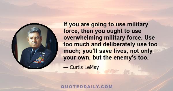 If you are going to use military force, then you ought to use overwhelming military force. Use too much and deliberately use too much; you'll save lives, not only your own, but the enemy's too.