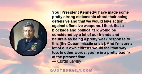 You [President Kennedy] have made some pretty strong statements about their being defensive and that we would take action against offensive weapons. I think that a blockade and political talk would be considered by a