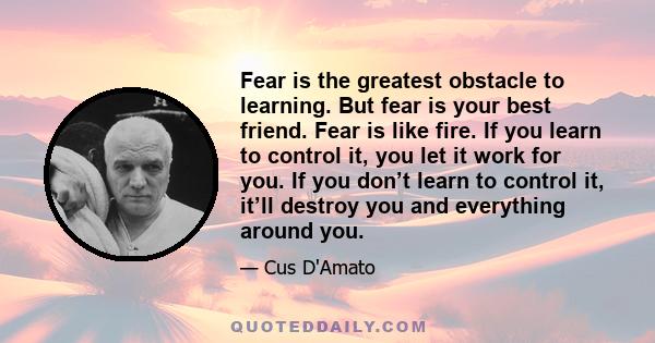 Fear is the greatest obstacle to learning. But fear is your best friend. Fear is like fire. If you learn to control it, you let it work for you. If you don’t learn to control it, it’ll destroy you and everything around