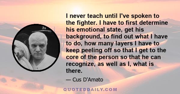 I never teach until I've spoken to the fighter. I have to first determine his emotional state, get his background, to find out what I have to do, how many layers I have to keep peeling off so that I get to the core of