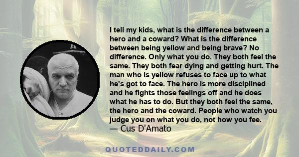 I tell my kids, what is the difference between a hero and a coward? What is the difference between being yellow and being brave? No difference. Only what you do. They both feel the same. They both fear dying and getting 