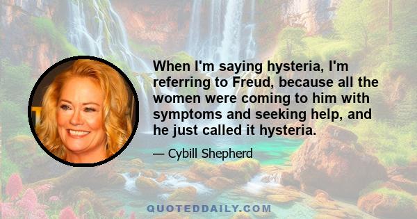 When I'm saying hysteria, I'm referring to Freud, because all the women were coming to him with symptoms and seeking help, and he just called it hysteria.