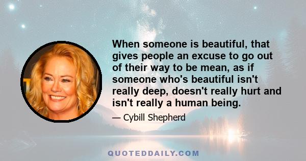 When someone is beautiful, that gives people an excuse to go out of their way to be mean, as if someone who's beautiful isn't really deep, doesn't really hurt and isn't really a human being.