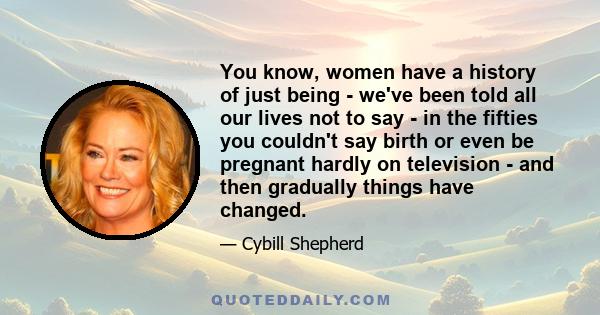 You know, women have a history of just being - we've been told all our lives not to say - in the fifties you couldn't say birth or even be pregnant hardly on television - and then gradually things have changed.