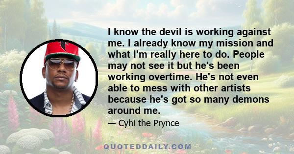 I know the devil is working against me. I already know my mission and what I'm really here to do. People may not see it but he's been working overtime. He's not even able to mess with other artists because he's got so
