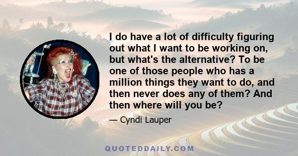 I do have a lot of difficulty figuring out what I want to be working on, but what's the alternative? To be one of those people who has a million things they want to do, and then never does any of them? And then where