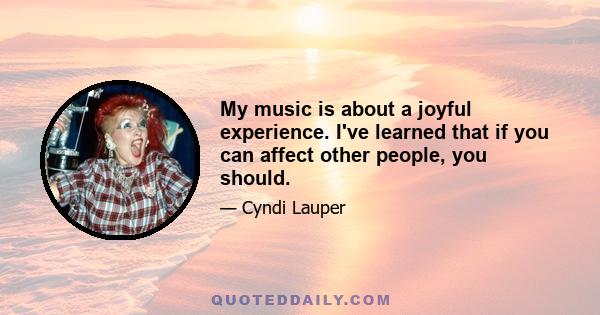 My music is about a joyful experience. I've learned that if you can affect other people, you should.
