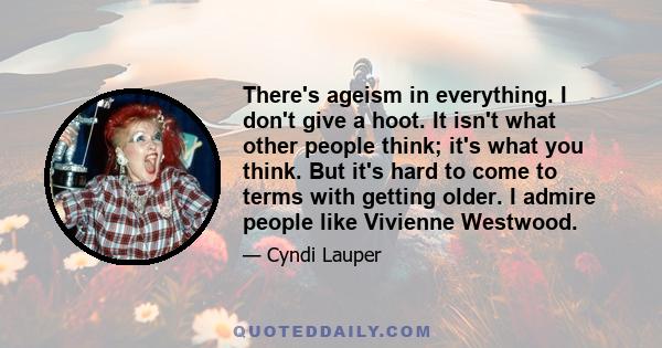 There's ageism in everything. I don't give a hoot. It isn't what other people think; it's what you think. But it's hard to come to terms with getting older. I admire people like Vivienne Westwood.