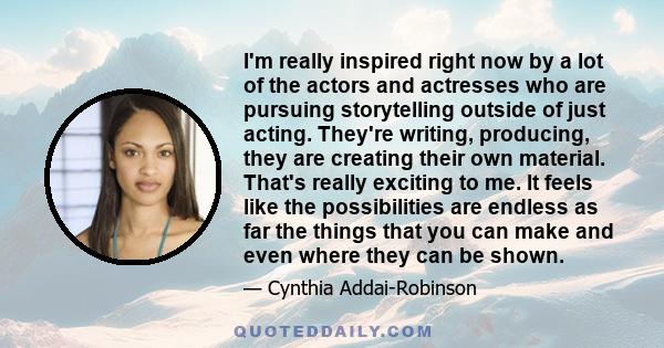 I'm really inspired right now by a lot of the actors and actresses who are pursuing storytelling outside of just acting. They're writing, producing, they are creating their own material. That's really exciting to me. It 