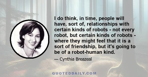 I do think, in time, people will have, sort of, relationships with certain kinds of robots - not every robot, but certain kinds of robots - where they might feel that it is a sort of friendship, but it's going to be of