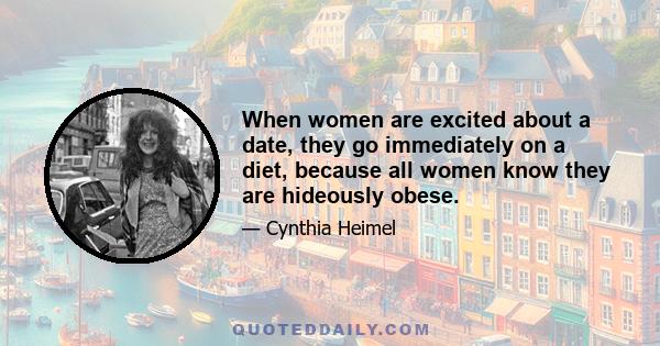 When women are excited about a date, they go immediately on a diet, because all women know they are hideously obese.