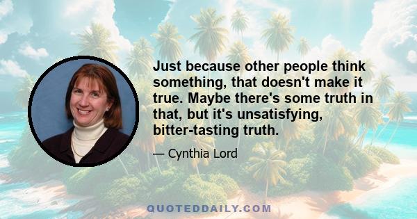 Just because other people think something, that doesn't make it true. Maybe there's some truth in that, but it's unsatisfying, bitter-tasting truth.