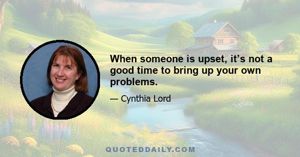 When someone is upset, it’s not a good time to bring up your own problems.