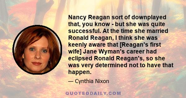 Nancy Reagan sort of downplayed that, you know - but she was quite successful. At the time she married Ronald Reagan, I think she was keenly aware that [Reagan's first wife] Jane Wyman's career had eclipsed Ronald