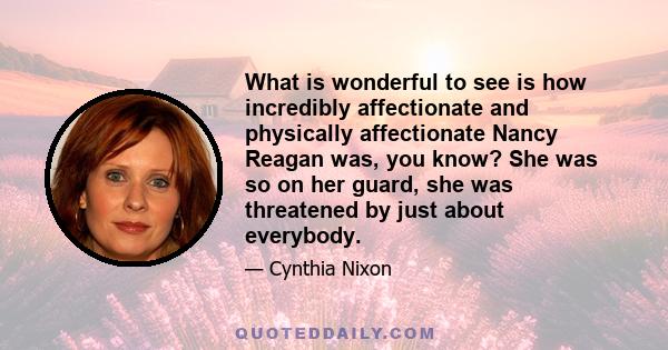 What is wonderful to see is how incredibly affectionate and physically affectionate Nancy Reagan was, you know? She was so on her guard, she was threatened by just about everybody.