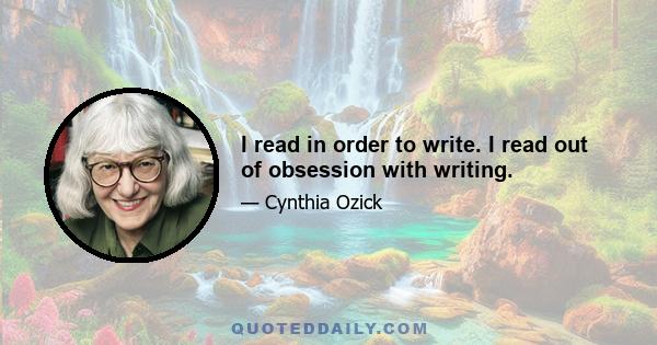 I read in order to write. I read out of obsession with writing.