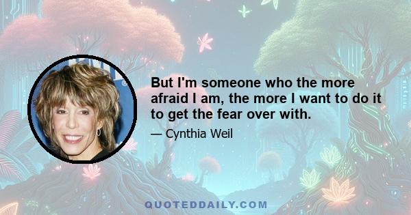 But I'm someone who the more afraid I am, the more I want to do it to get the fear over with.
