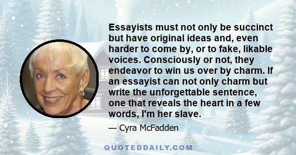 Essayists must not only be succinct but have original ideas and, even harder to come by, or to fake, likable voices. Consciously or not, they endeavor to win us over by charm. If an essayist can not only charm but write 