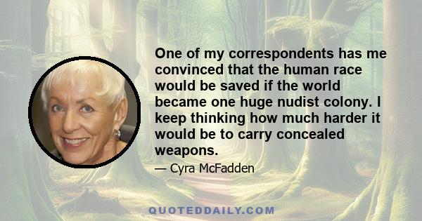 One of my correspondents has me convinced that the human race would be saved if the world became one huge nudist colony. I keep thinking how much harder it would be to carry concealed weapons.