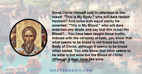 Since Christ Himself said in reference to the bread: This is My Body, who will dare remain hesitant? And since with equal clarity He asserted: This is My Blood, who will dare entertain any doubt and say that this is not 