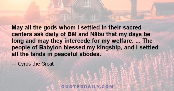 May all the gods whom I settled in their sacred centers ask daily of Bêl and Nâbu that my days be long and may they intercede for my welfare. ... The people of Babylon blessed my kingship, and I settled all the lands in 